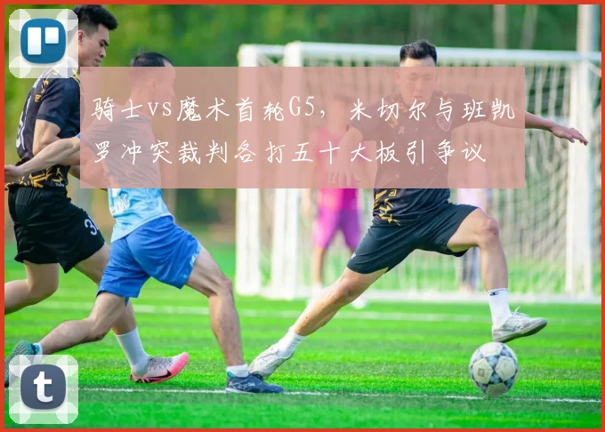 骑士vs魔术首轮G5,米切尔与班凯罗冲突裁判各打五十大板引争议