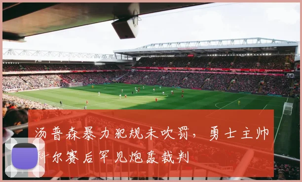 汤普森暴力犯规未吹罚,勇士主帅科尔赛后罕见炮轰裁判