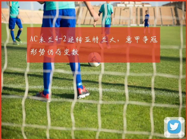 AC米兰4-2逆转亚特兰大,意甲争冠形势仍存变数