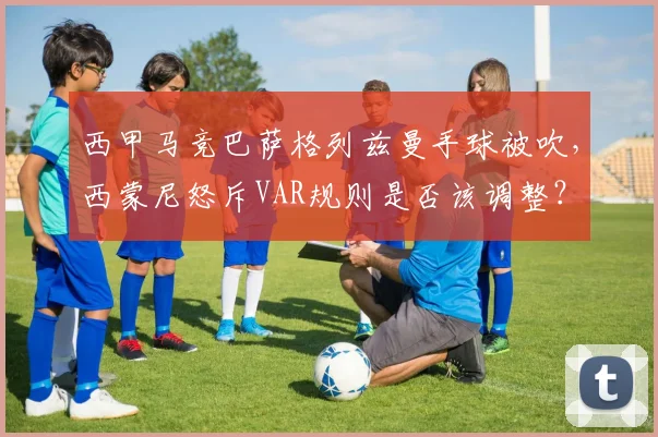 西甲马竞巴萨格列兹曼手球被吹,西蒙尼怒斥VAR规则是否该调整?