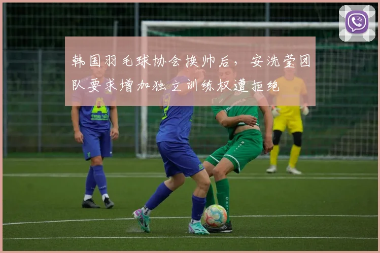韩国羽毛球协会换帅后，安洗莹团队要求增加独立训练权遭拒绝