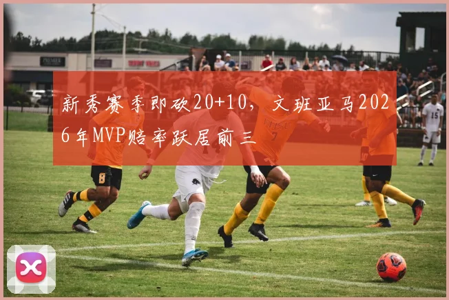 新秀赛季即砍20+10，文班亚马2026年MVP赔率跃居前三