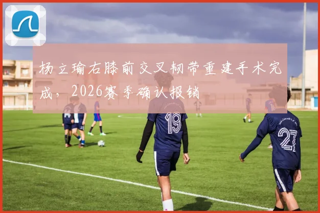 杨立瑜右膝前交叉韧带重建手术完成,2026赛季确认报销
